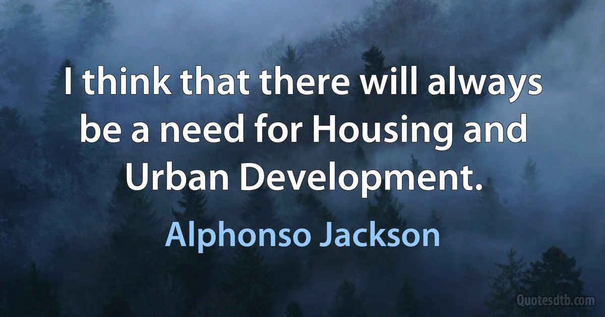 I think that there will always be a need for Housing and Urban Development. (Alphonso Jackson)