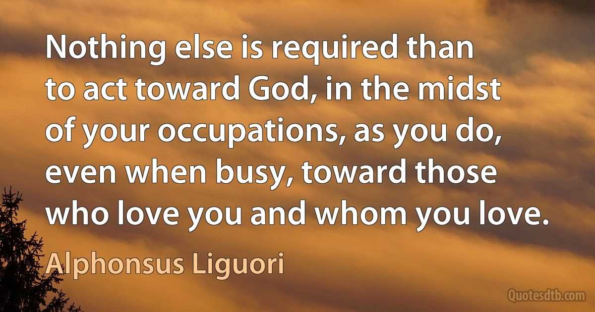 Nothing else is required than to act toward God, in the midst of your occupations, as you do, even when busy, toward those who love you and whom you love. (Alphonsus Liguori)