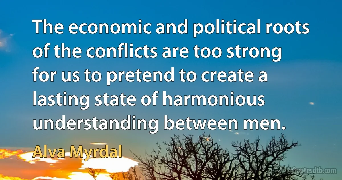 The economic and political roots of the conflicts are too strong for us to pretend to create a lasting state of harmonious understanding between men. (Alva Myrdal)