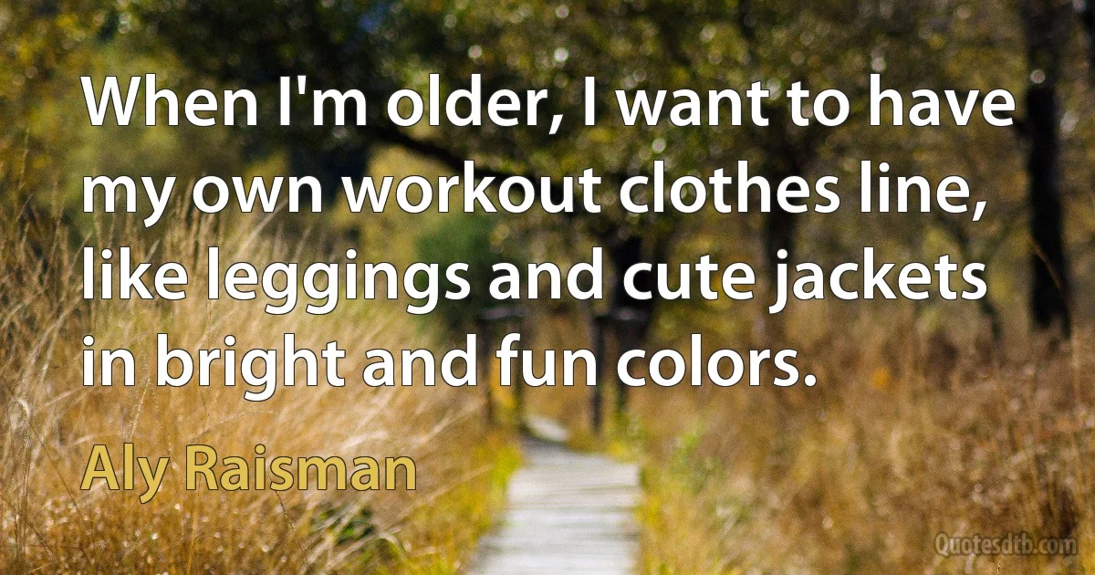 When I'm older, I want to have my own workout clothes line, like leggings and cute jackets in bright and fun colors. (Aly Raisman)