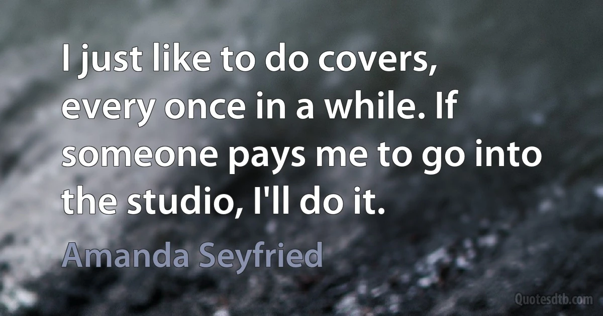 I just like to do covers, every once in a while. If someone pays me to go into the studio, I'll do it. (Amanda Seyfried)