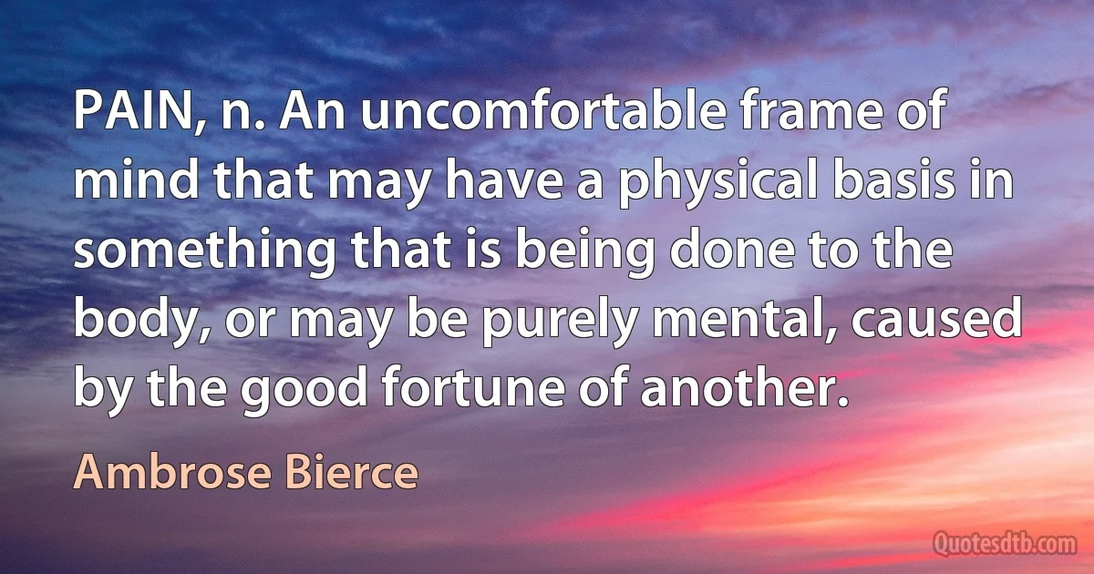 PAIN, n. An uncomfortable frame of mind that may have a physical basis in something that is being done to the body, or may be purely mental, caused by the good fortune of another. (Ambrose Bierce)