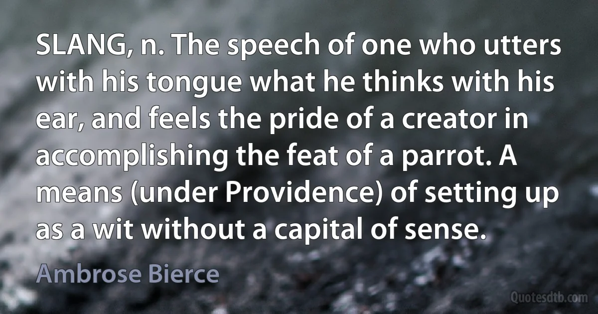 SLANG, n. The speech of one who utters with his tongue what he thinks with his ear, and feels the pride of a creator in accomplishing the feat of a parrot. A means (under Providence) of setting up as a wit without a capital of sense. (Ambrose Bierce)