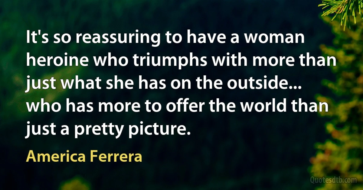 It's so reassuring to have a woman heroine who triumphs with more than just what she has on the outside... who has more to offer the world than just a pretty picture. (America Ferrera)