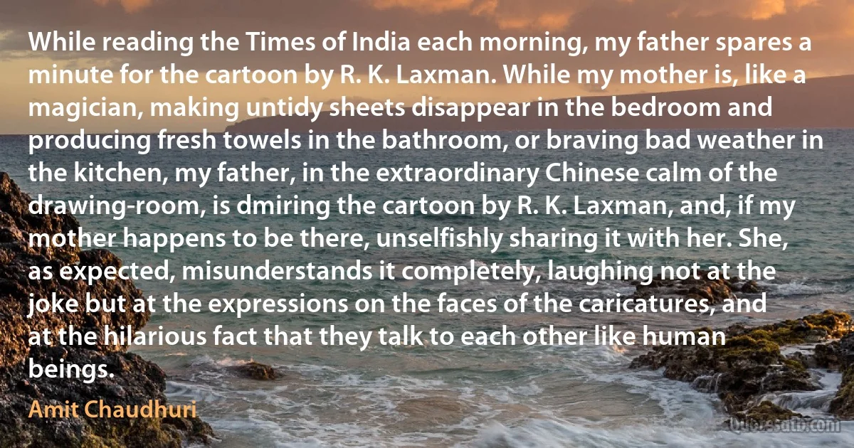 While reading the Times of India each morning, my father spares a minute for the cartoon by R. K. Laxman. While my mother is, like a magician, making untidy sheets disappear in the bedroom and producing fresh towels in the bathroom, or braving bad weather in the kitchen, my father, in the extraordinary Chinese calm of the drawing-room, is dmiring the cartoon by R. K. Laxman, and, if my mother happens to be there, unselfishly sharing it with her. She, as expected, misunderstands it completely, laughing not at the joke but at the expressions on the faces of the caricatures, and at the hilarious fact that they talk to each other like human beings. (Amit Chaudhuri)