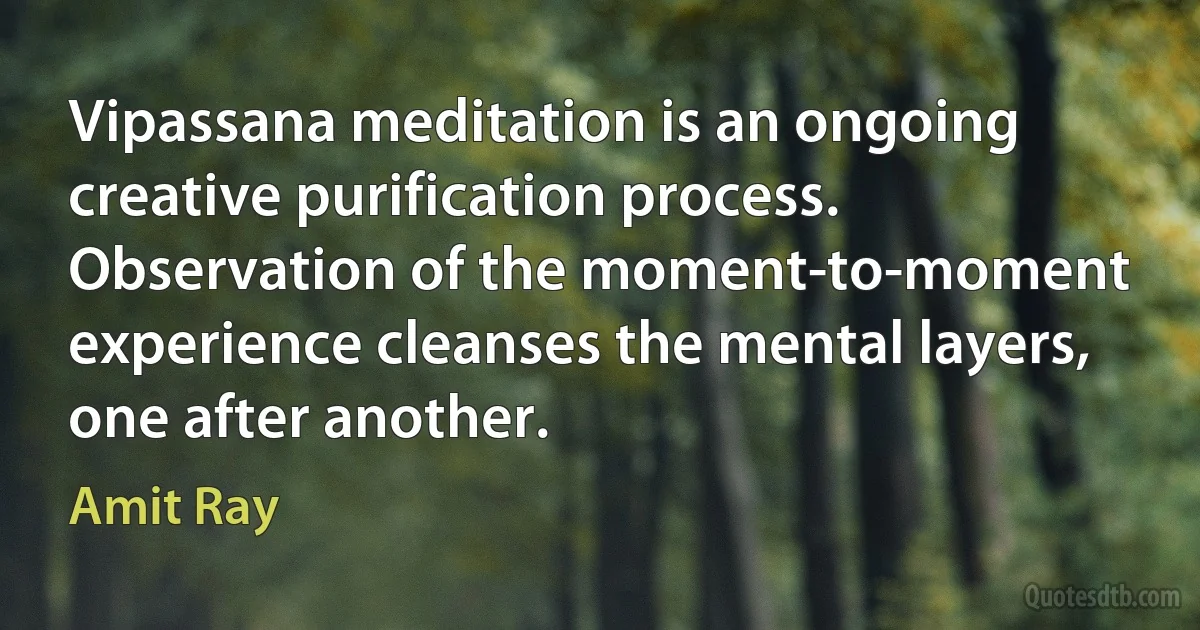 Vipassana meditation is an ongoing creative purification process. Observation of the moment-to-moment experience cleanses the mental layers, one after another. (Amit Ray)