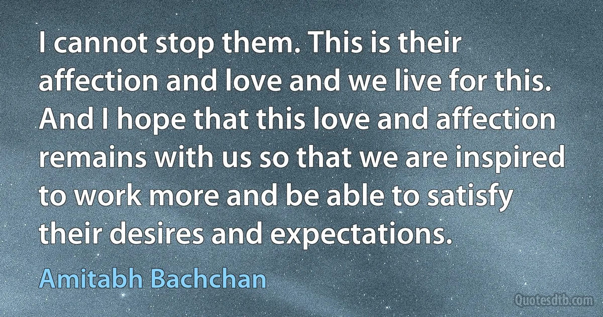 I cannot stop them. This is their affection and love and we live for this. And I hope that this love and affection remains with us so that we are inspired to work more and be able to satisfy their desires and expectations. (Amitabh Bachchan)