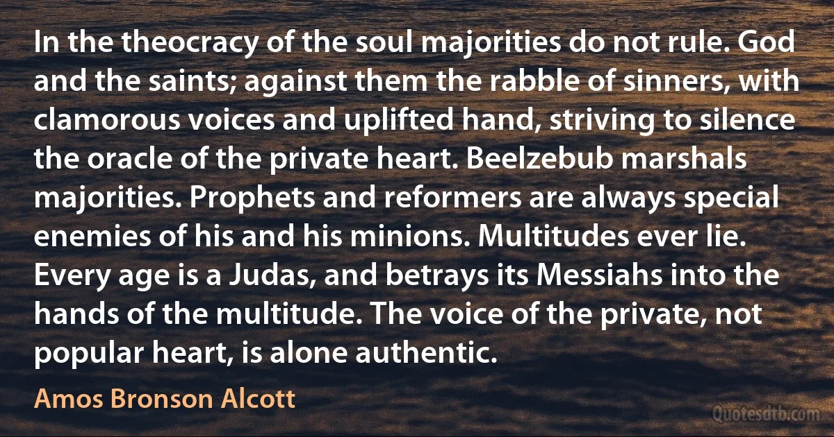 In the theocracy of the soul majorities do not rule. God and the saints; against them the rabble of sinners, with clamorous voices and uplifted hand, striving to silence the oracle of the private heart. Beelzebub marshals majorities. Prophets and reformers are always special enemies of his and his minions. Multitudes ever lie. Every age is a Judas, and betrays its Messiahs into the hands of the multitude. The voice of the private, not popular heart, is alone authentic. (Amos Bronson Alcott)