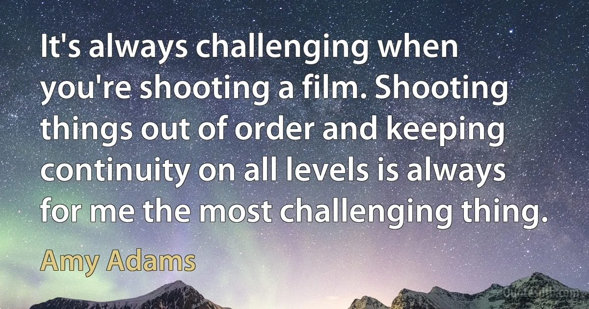 It's always challenging when you're shooting a film. Shooting things out of order and keeping continuity on all levels is always for me the most challenging thing. (Amy Adams)