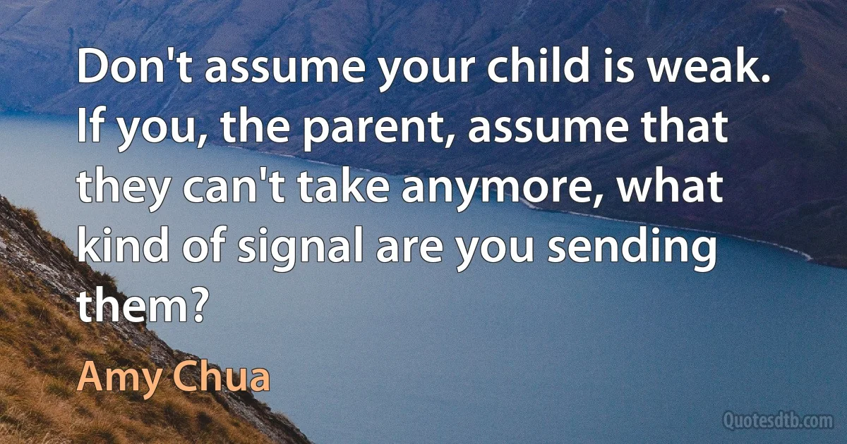 Don't assume your child is weak. If you, the parent, assume that they can't take anymore, what kind of signal are you sending them? (Amy Chua)