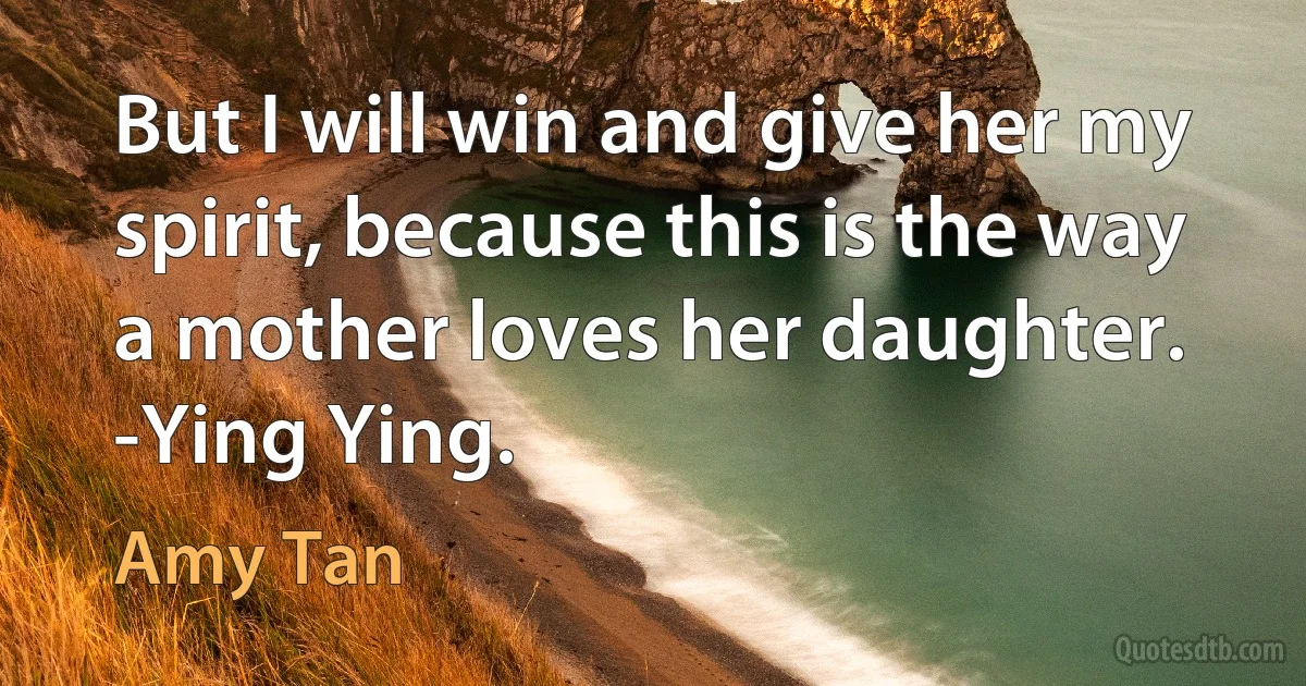 But I will win and give her my spirit, because this is the way a mother loves her daughter. -Ying Ying. (Amy Tan)