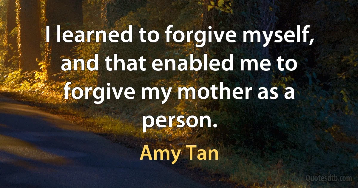 I learned to forgive myself, and that enabled me to forgive my mother as a person. (Amy Tan)