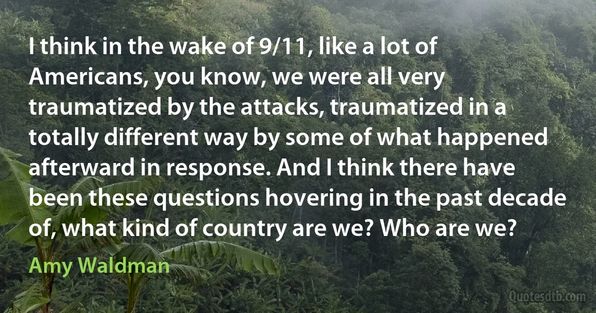 I think in the wake of 9/11, like a lot of Americans, you know, we were all very traumatized by the attacks, traumatized in a totally different way by some of what happened afterward in response. And I think there have been these questions hovering in the past decade of, what kind of country are we? Who are we? (Amy Waldman)