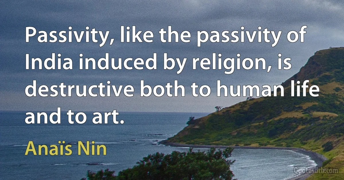 Passivity, like the passivity of India induced by religion, is destructive both to human life and to art. (Anaïs Nin)