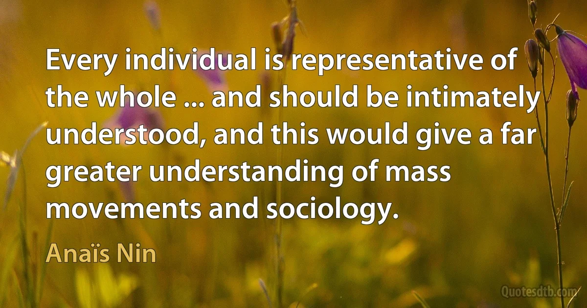 Every individual is representative of the whole ... and should be intimately understood, and this would give a far greater understanding of mass movements and sociology. (Anaïs Nin)