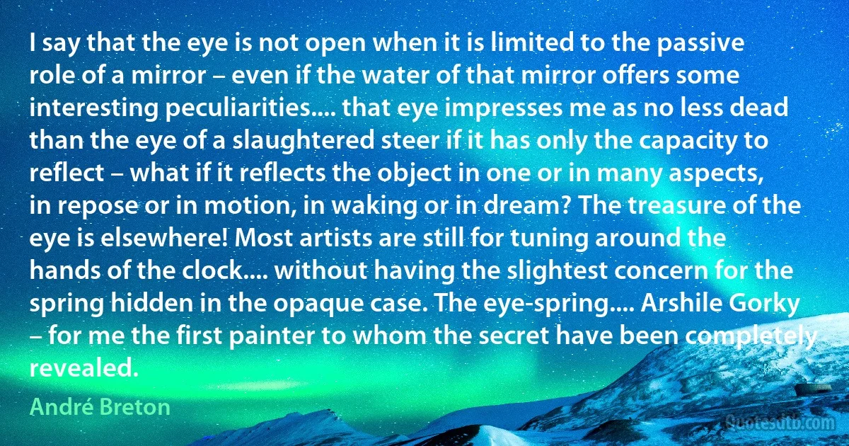 I say that the eye is not open when it is limited to the passive role of a mirror – even if the water of that mirror offers some interesting peculiarities.... that eye impresses me as no less dead than the eye of a slaughtered steer if it has only the capacity to reflect – what if it reflects the object in one or in many aspects, in repose or in motion, in waking or in dream? The treasure of the eye is elsewhere! Most artists are still for tuning around the hands of the clock.... without having the slightest concern for the spring hidden in the opaque case. The eye-spring.... Arshile Gorky – for me the first painter to whom the secret have been completely revealed. (André Breton)