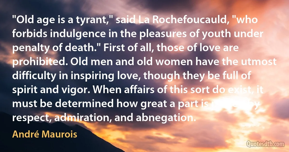 "Old age is a tyrant," said La Rochefoucauld, "who forbids indulgence in the pleasures of youth under penalty of death." First of all, those of love are prohibited. Old men and old women have the utmost difficulty in inspiring love, though they be full of spirit and vigor. When affairs of this sort do exist, it must be determined how great a part is played by respect, admiration, and abnegation. (André Maurois)