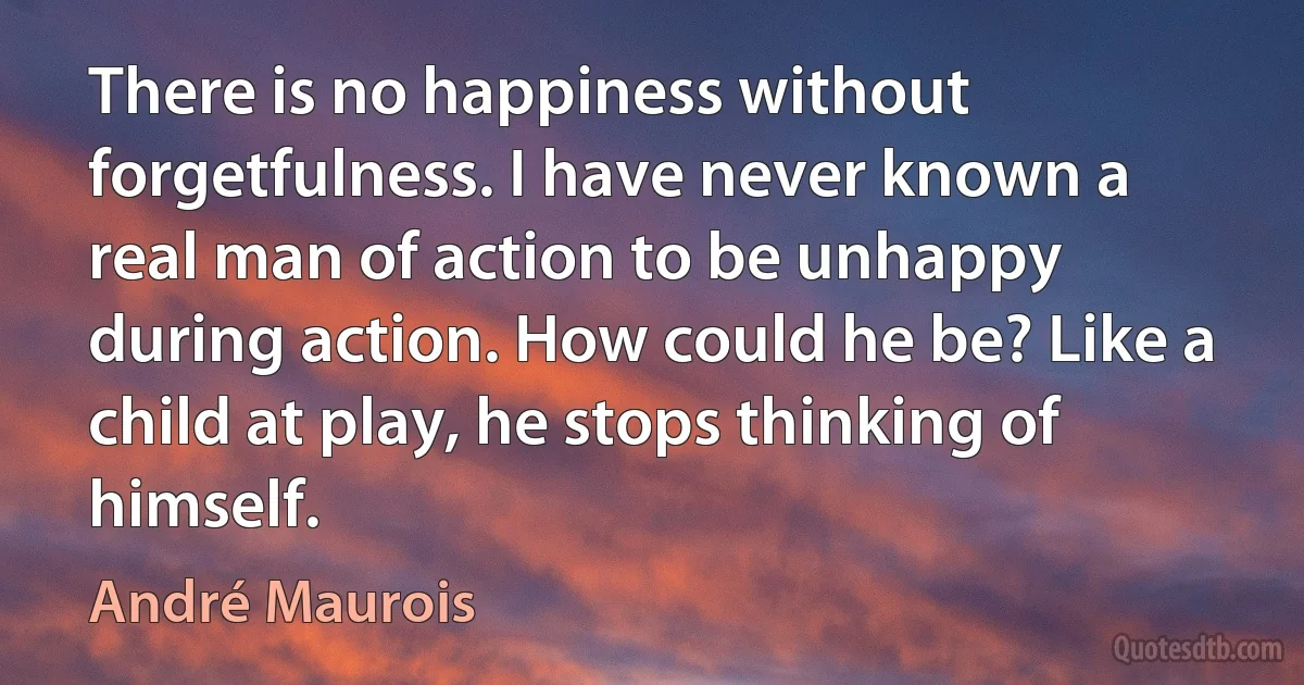 There is no happiness without forgetfulness. I have never known a real man of action to be unhappy during action. How could he be? Like a child at play, he stops thinking of himself. (André Maurois)