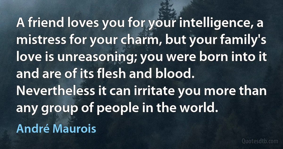 A friend loves you for your intelligence, a mistress for your charm, but your family's love is unreasoning; you were born into it and are of its flesh and blood. Nevertheless it can irritate you more than any group of people in the world. (André Maurois)