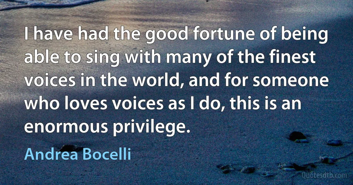 I have had the good fortune of being able to sing with many of the finest voices in the world, and for someone who loves voices as I do, this is an enormous privilege. (Andrea Bocelli)