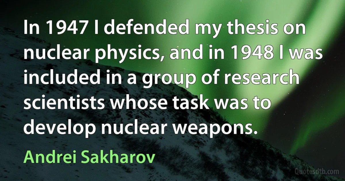 In 1947 I defended my thesis on nuclear physics, and in 1948 I was included in a group of research scientists whose task was to develop nuclear weapons. (Andrei Sakharov)