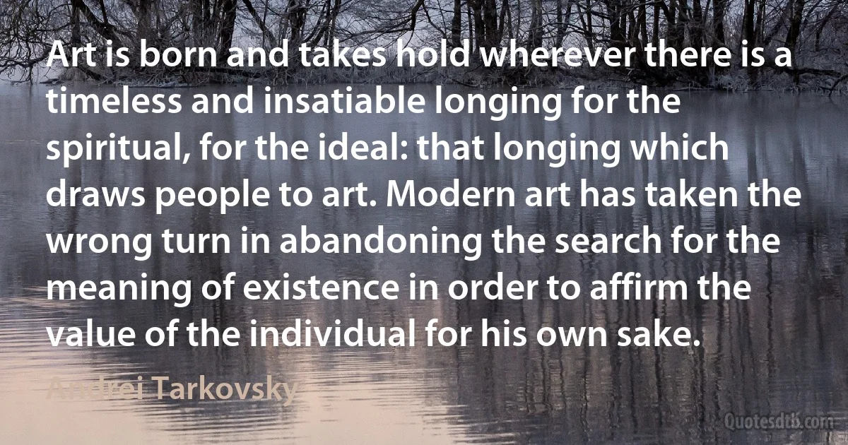 Art is born and takes hold wherever there is a timeless and insatiable longing for the spiritual, for the ideal: that longing which draws people to art. Modern art has taken the wrong turn in abandoning the search for the meaning of existence in order to affirm the value of the individual for his own sake. (Andrei Tarkovsky)