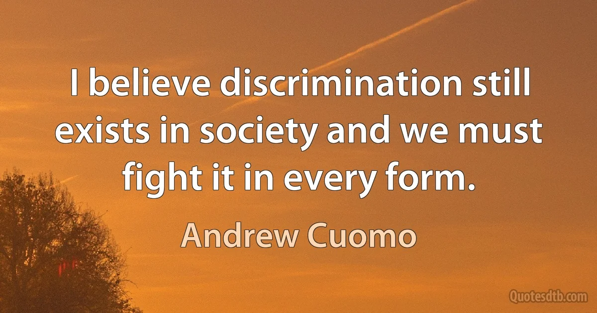 I believe discrimination still exists in society and we must fight it in every form. (Andrew Cuomo)