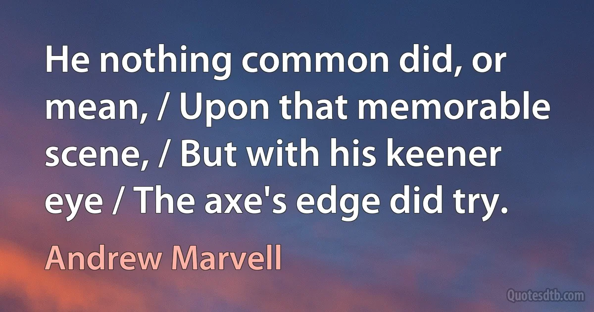 He nothing common did, or mean, / Upon that memorable scene, / But with his keener eye / The axe's edge did try. (Andrew Marvell)