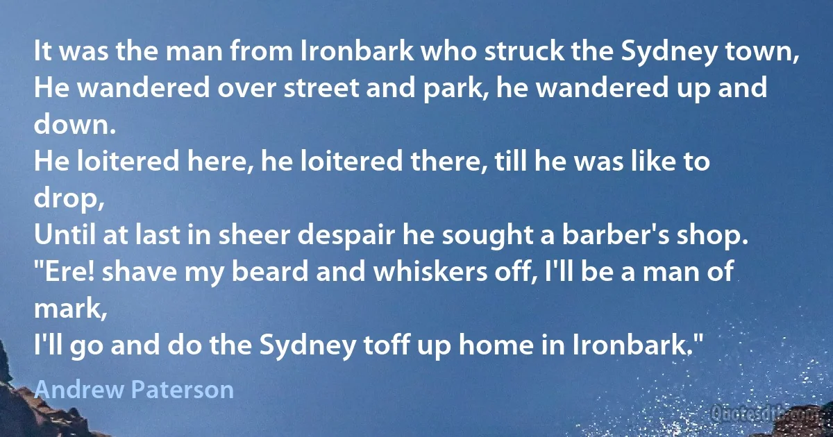 It was the man from Ironbark who struck the Sydney town,
He wandered over street and park, he wandered up and down.
He loitered here, he loitered there, till he was like to drop,
Until at last in sheer despair he sought a barber's shop.
"Ere! shave my beard and whiskers off, I'll be a man of mark,
I'll go and do the Sydney toff up home in Ironbark." (Andrew Paterson)