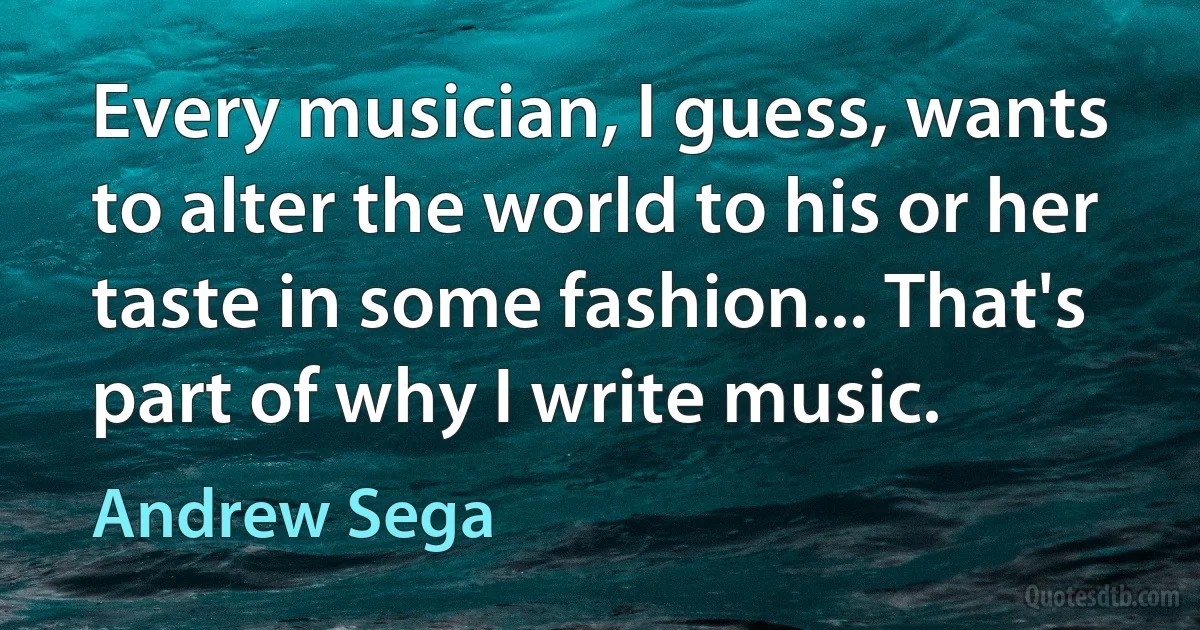 Every musician, I guess, wants to alter the world to his or her taste in some fashion... That's part of why I write music. (Andrew Sega)