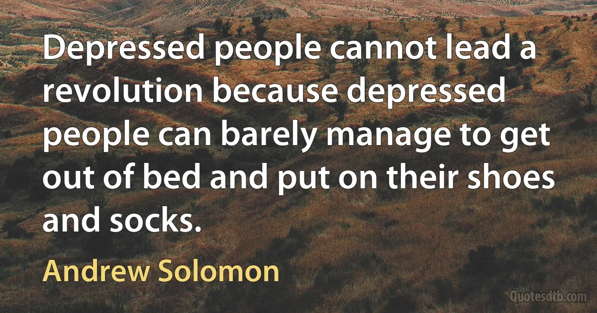 Depressed people cannot lead a revolution because depressed people can barely manage to get out of bed and put on their shoes and socks. (Andrew Solomon)