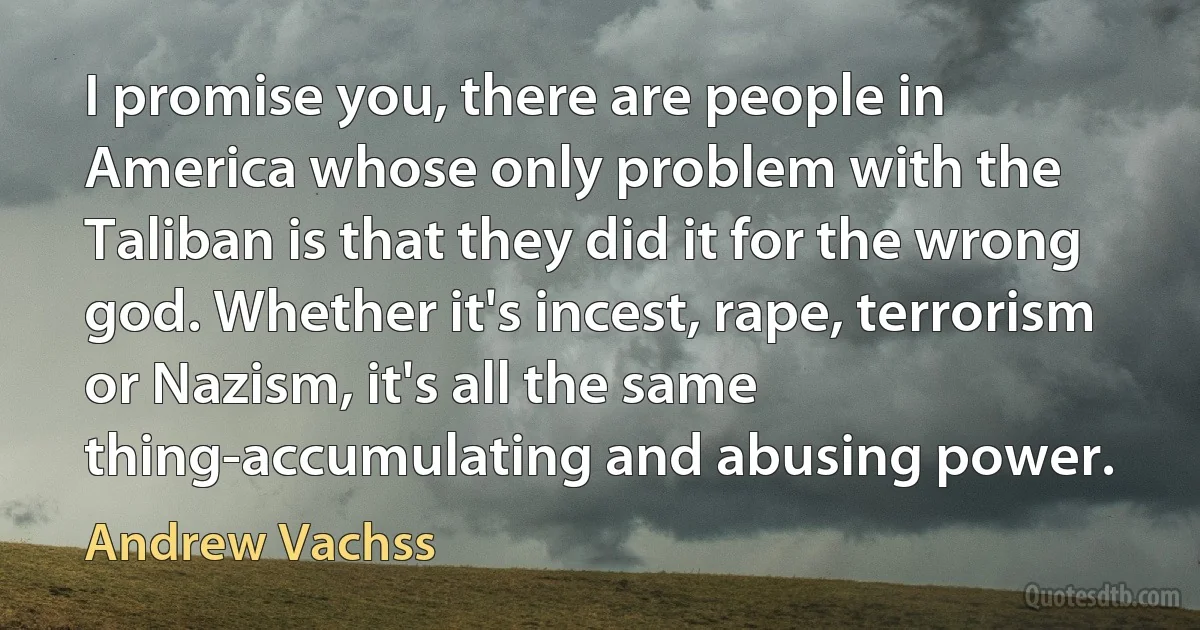 I promise you, there are people in America whose only problem with the Taliban is that they did it for the wrong god. Whether it's incest, rape, terrorism or Nazism, it's all the same thing-accumulating and abusing power. (Andrew Vachss)