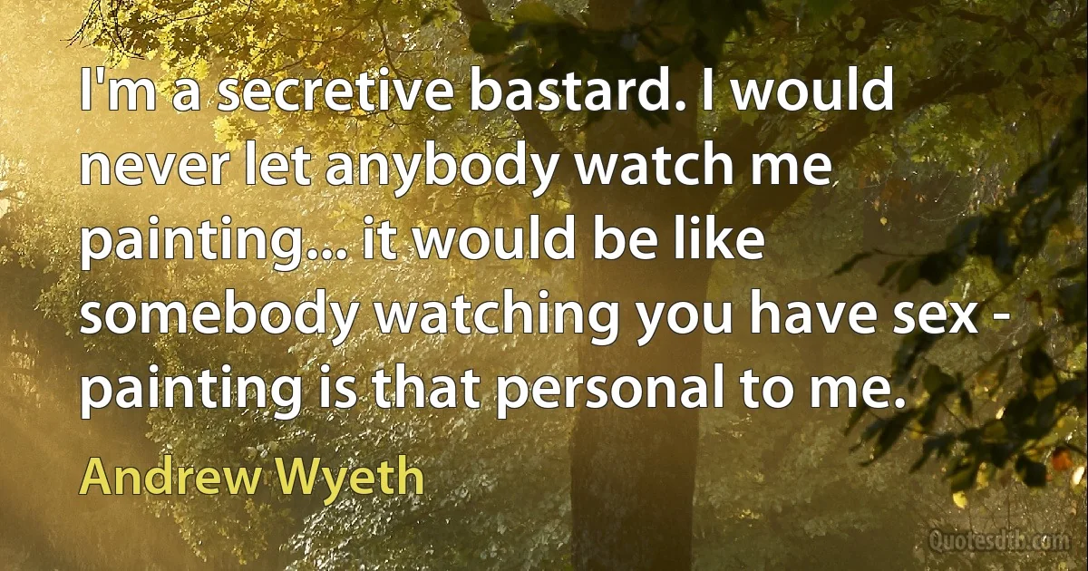 I'm a secretive bastard. I would never let anybody watch me painting... it would be like somebody watching you have sex - painting is that personal to me. (Andrew Wyeth)