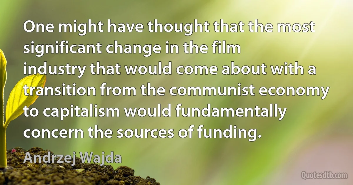 One might have thought that the most significant change in the film industry that would come about with a transition from the communist economy to capitalism would fundamentally concern the sources of funding. (Andrzej Wajda)