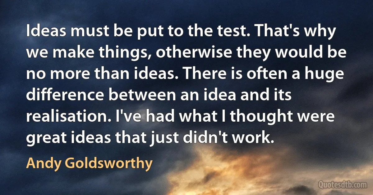 Ideas must be put to the test. That's why we make things, otherwise they would be no more than ideas. There is often a huge difference between an idea and its realisation. I've had what I thought were great ideas that just didn't work. (Andy Goldsworthy)