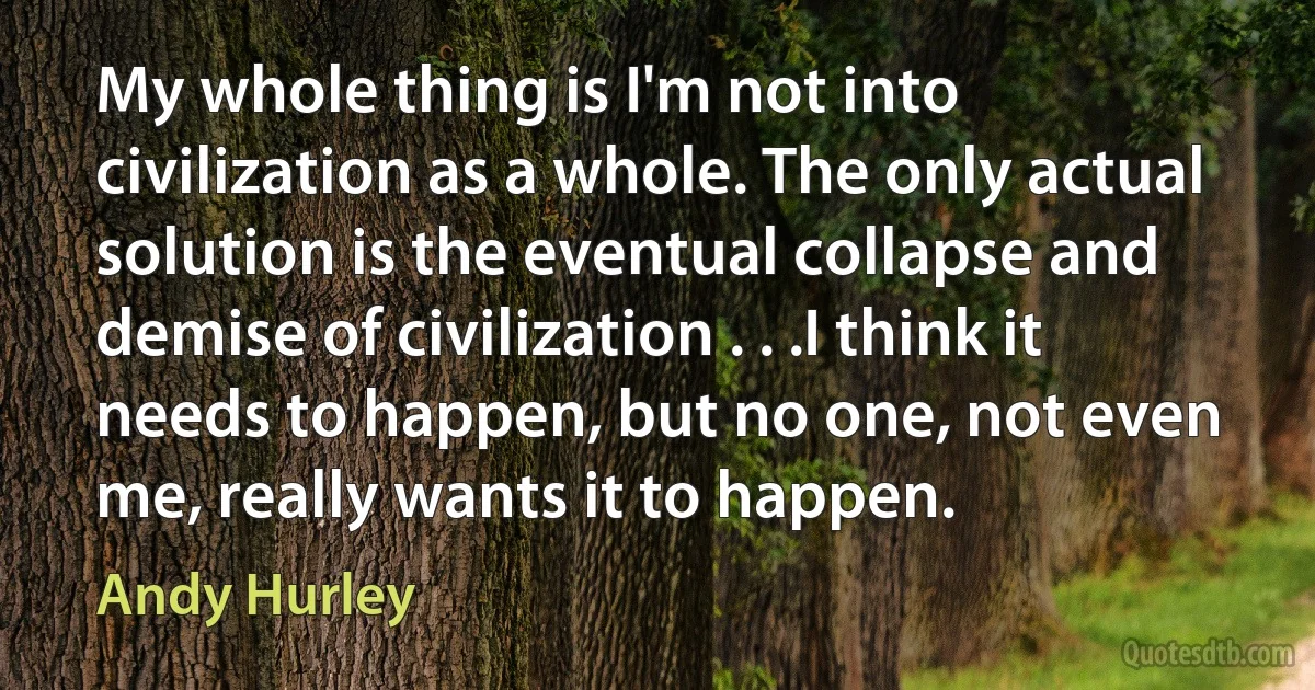 My whole thing is I'm not into civilization as a whole. The only actual solution is the eventual collapse and demise of civilization . . .I think it needs to happen, but no one, not even me, really wants it to happen. (Andy Hurley)