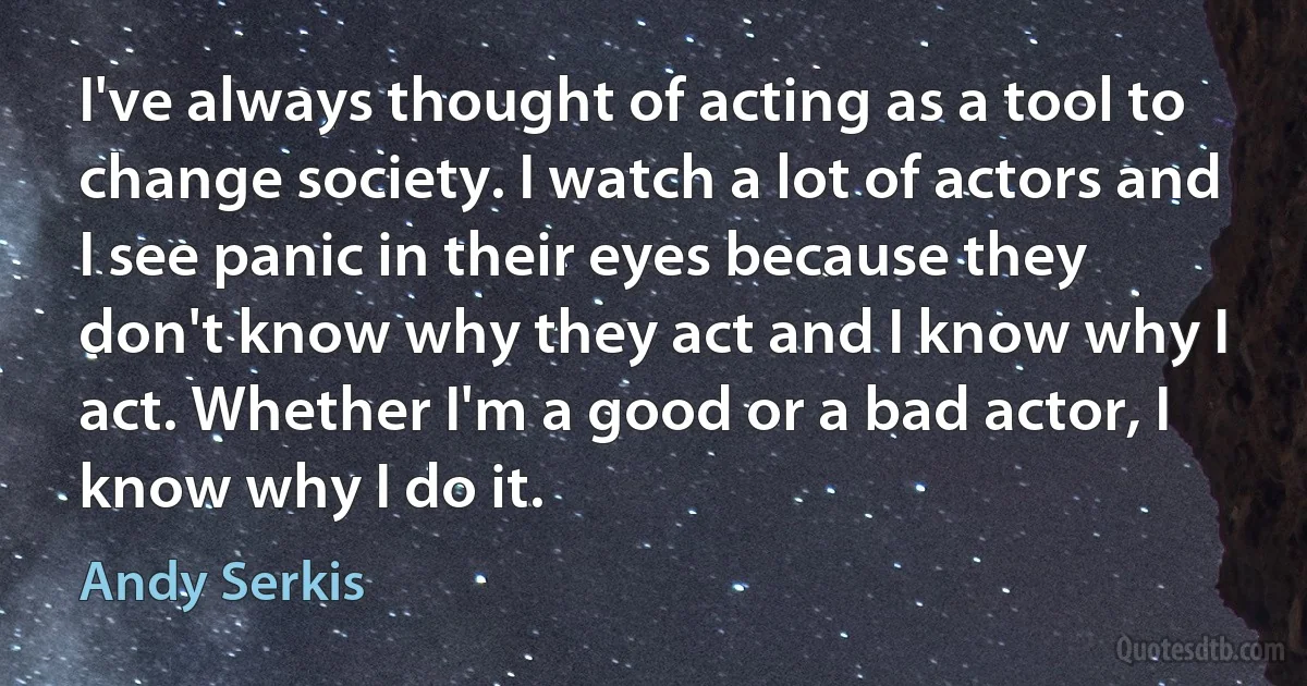 I've always thought of acting as a tool to change society. I watch a lot of actors and I see panic in their eyes because they don't know why they act and I know why I act. Whether I'm a good or a bad actor, I know why I do it. (Andy Serkis)