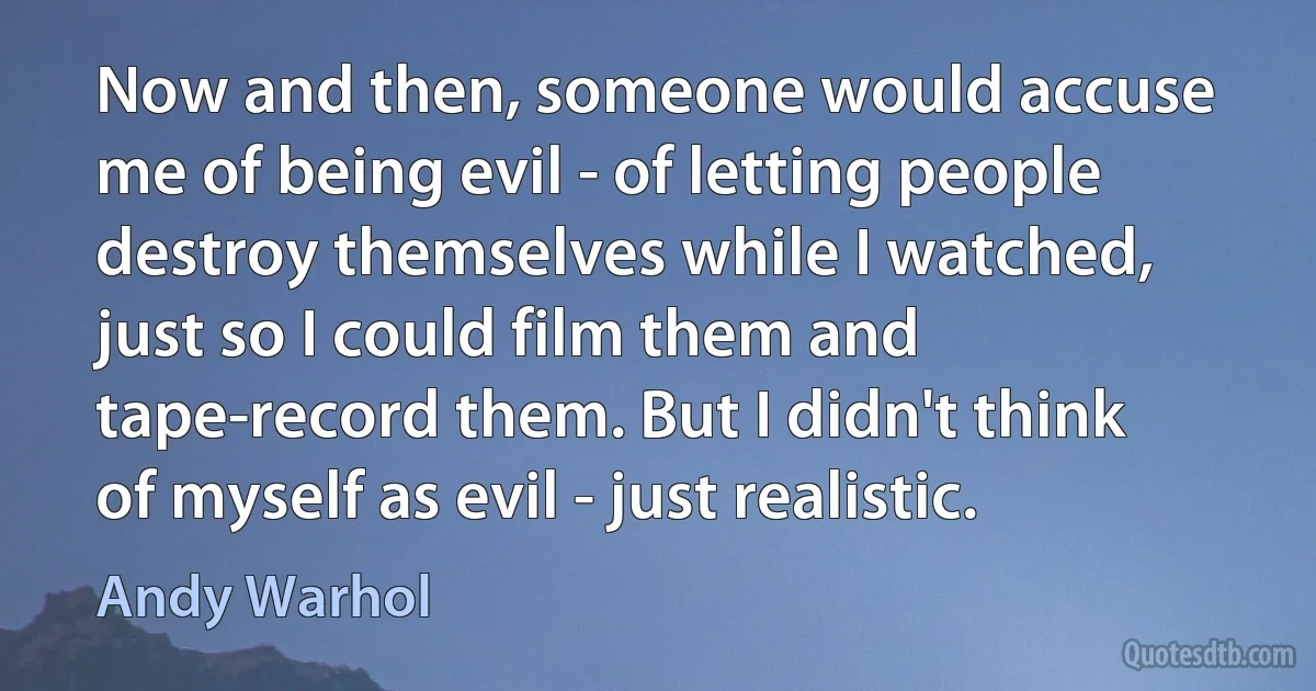 Now and then, someone would accuse me of being evil - of letting people destroy themselves while I watched, just so I could film them and tape-record them. But I didn't think of myself as evil - just realistic. (Andy Warhol)