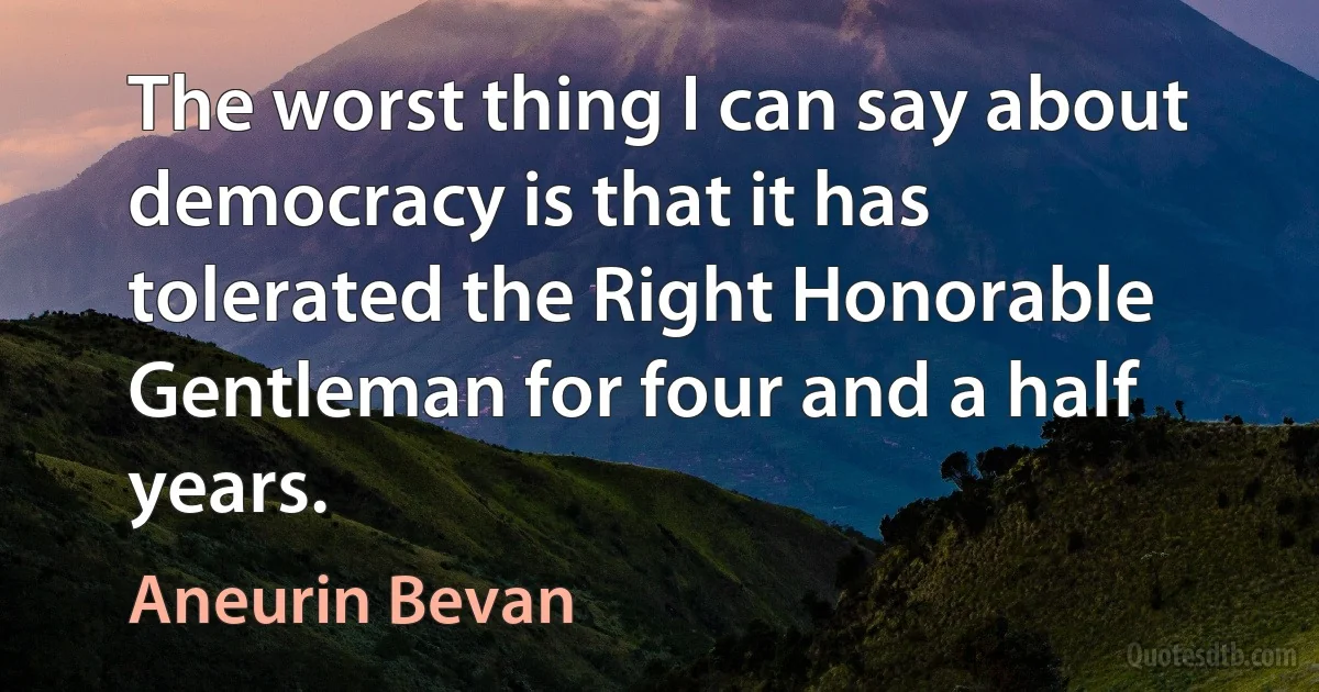 The worst thing I can say about democracy is that it has tolerated the Right Honorable Gentleman for four and a half years. (Aneurin Bevan)