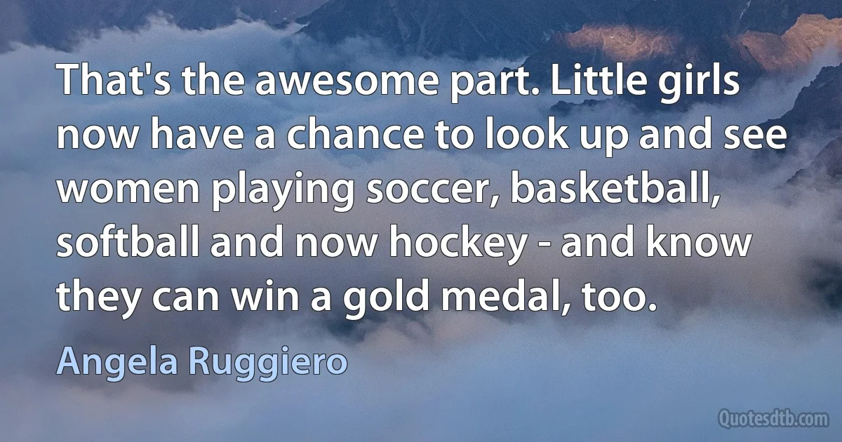 That's the awesome part. Little girls now have a chance to look up and see women playing soccer, basketball, softball and now hockey - and know they can win a gold medal, too. (Angela Ruggiero)