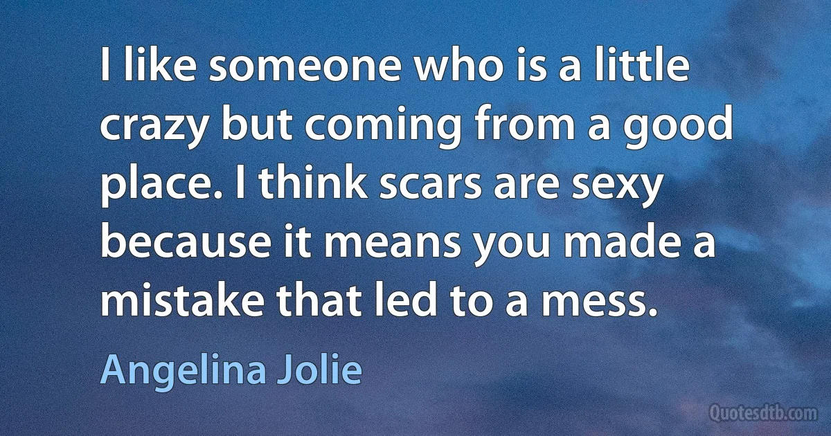 I like someone who is a little crazy but coming from a good place. I think scars are sexy because it means you made a mistake that led to a mess. (Angelina Jolie)