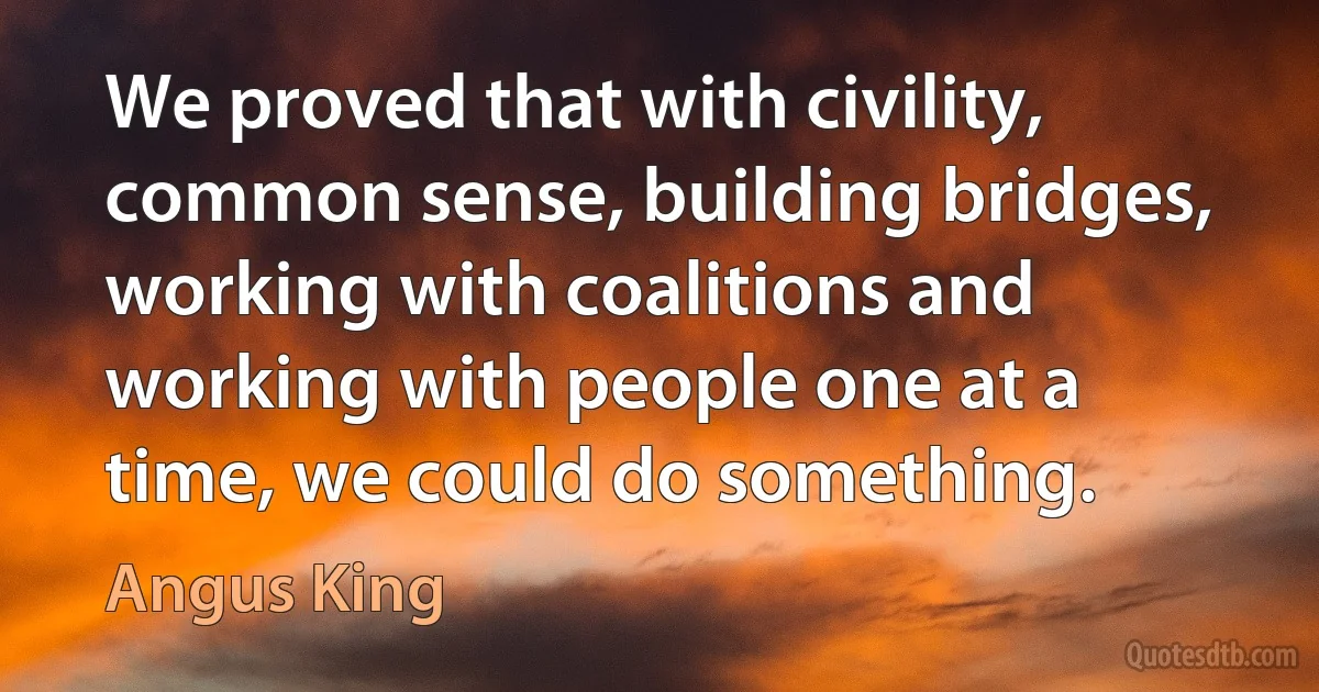 We proved that with civility, common sense, building bridges, working with coalitions and working with people one at a time, we could do something. (Angus King)