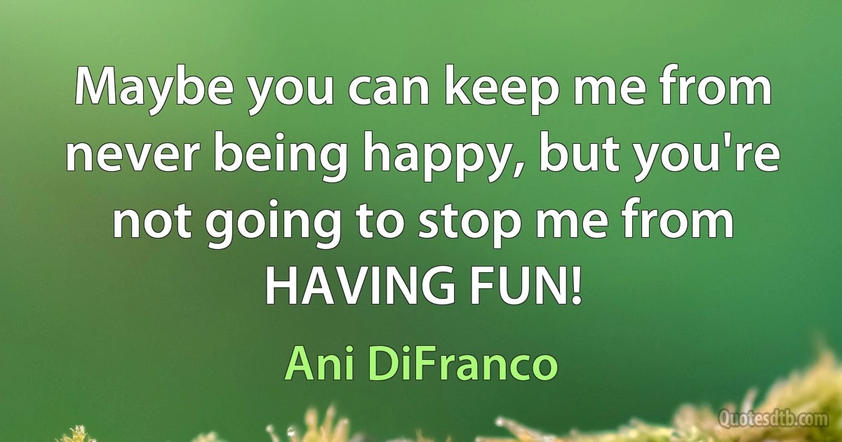 Maybe you can keep me from never being happy, but you're not going to stop me from HAVING FUN! (Ani DiFranco)