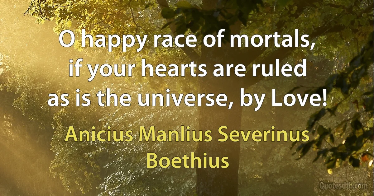 O happy race of mortals,
if your hearts are ruled
as is the universe, by Love! (Anicius Manlius Severinus Boethius)