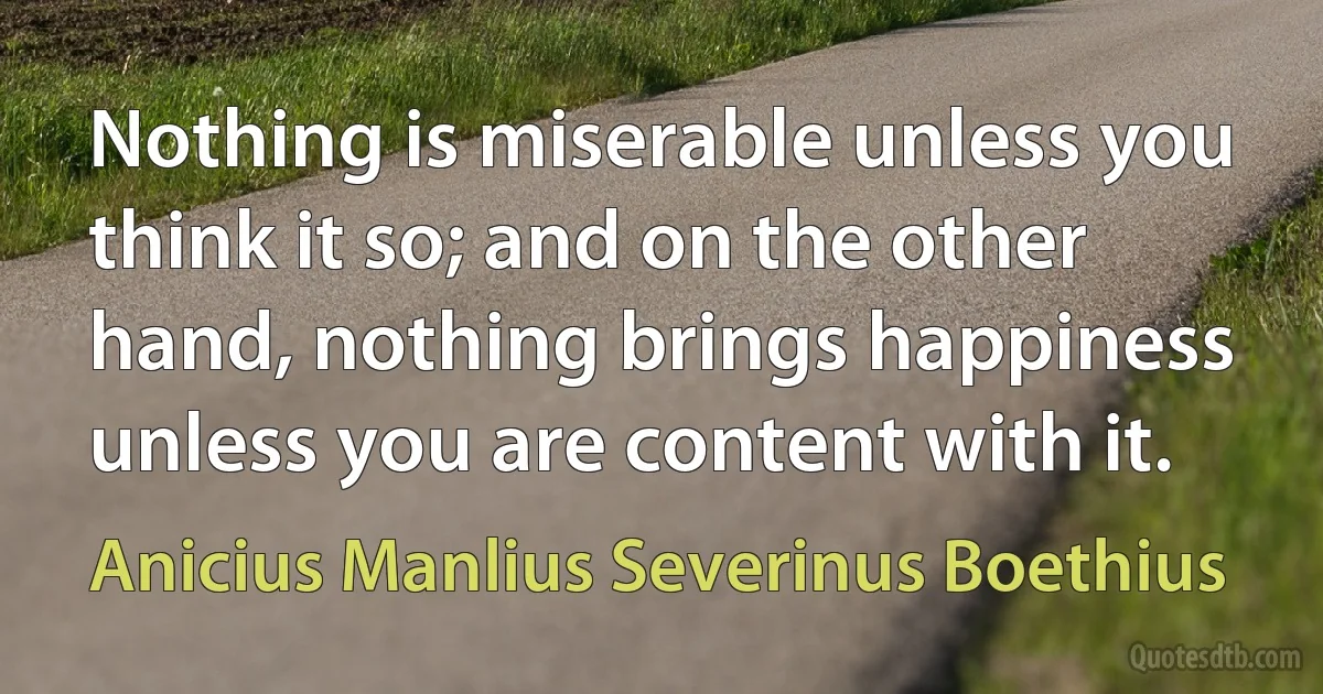 Nothing is miserable unless you think it so; and on the other hand, nothing brings happiness unless you are content with it. (Anicius Manlius Severinus Boethius)