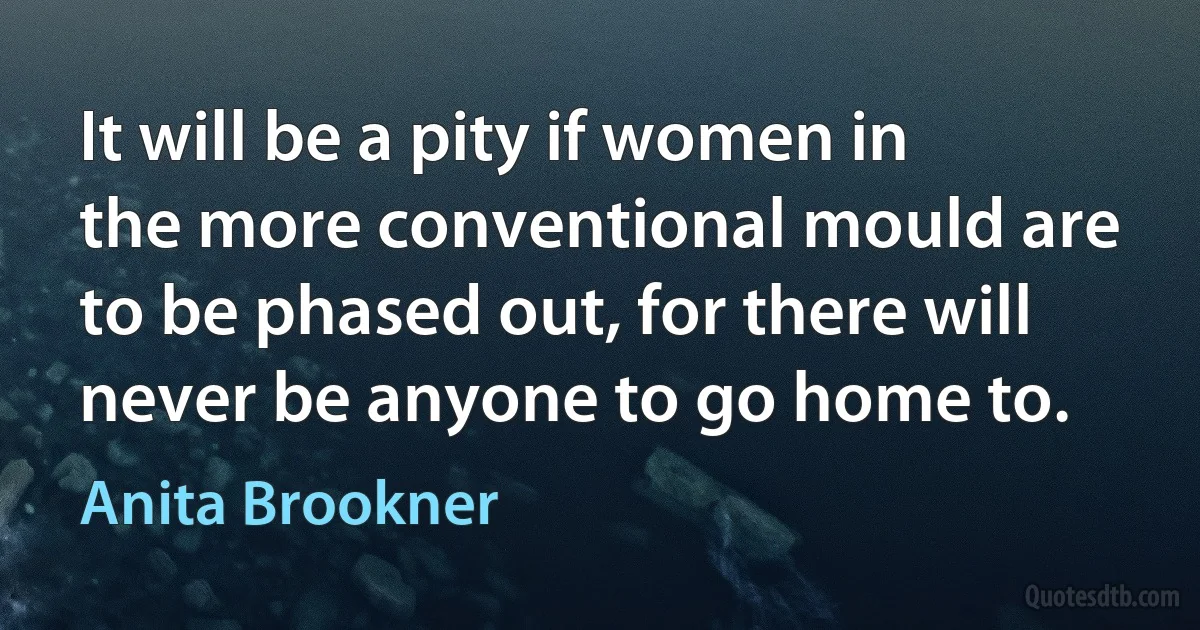 It will be a pity if women in the more conventional mould are to be phased out, for there will never be anyone to go home to. (Anita Brookner)