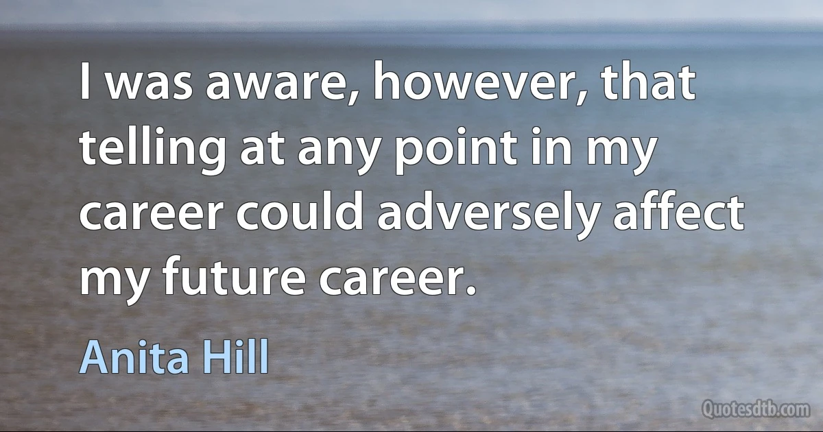 I was aware, however, that telling at any point in my career could adversely affect my future career. (Anita Hill)