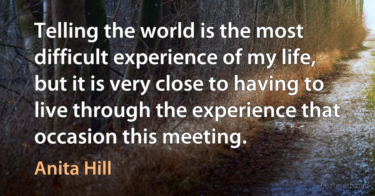 Telling the world is the most difficult experience of my life, but it is very close to having to live through the experience that occasion this meeting. (Anita Hill)