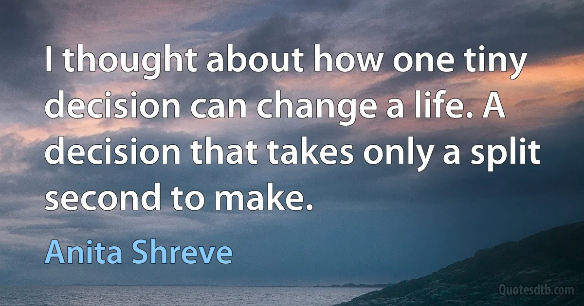 I thought about how one tiny decision can change a life. A decision that takes only a split second to make. (Anita Shreve)