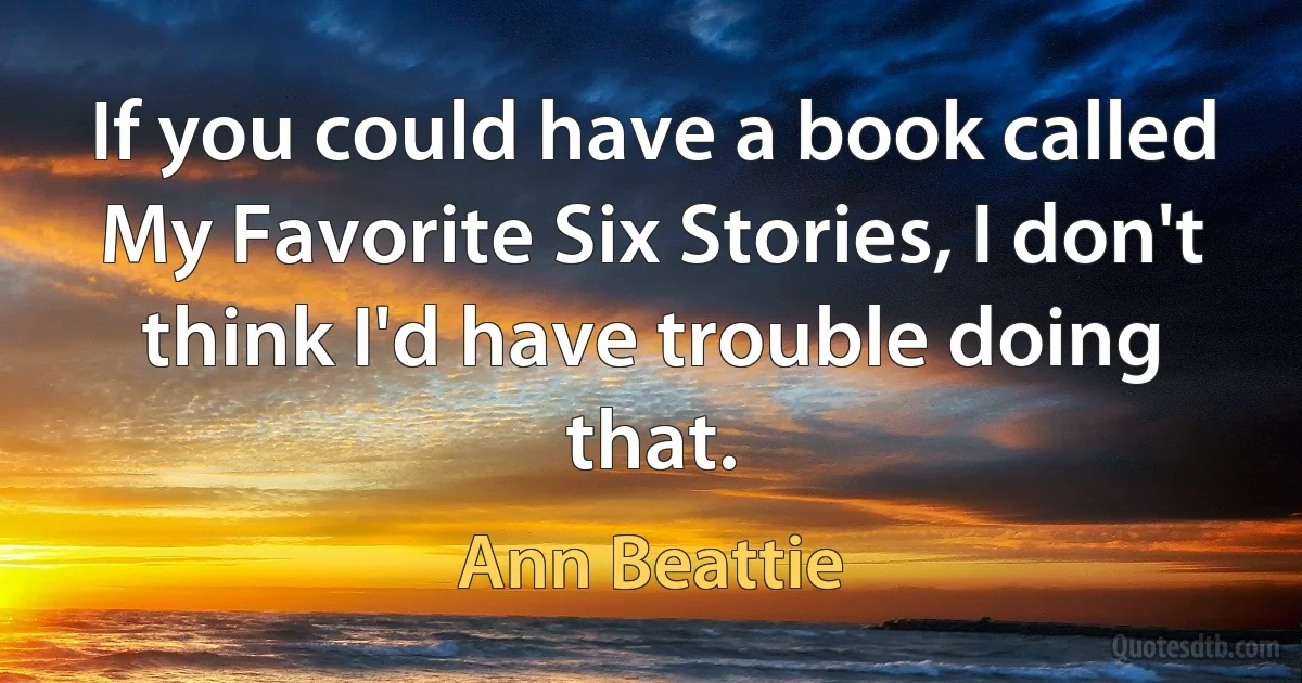 If you could have a book called My Favorite Six Stories, I don't think I'd have trouble doing that. (Ann Beattie)